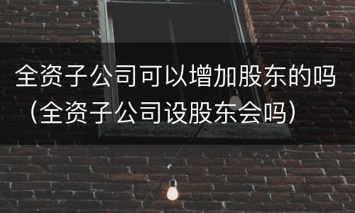 全资子公司可以增加股东的吗（全资子公司设股东会吗）