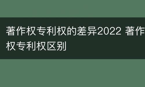 著作权专利权的差异2022 著作权专利权区别