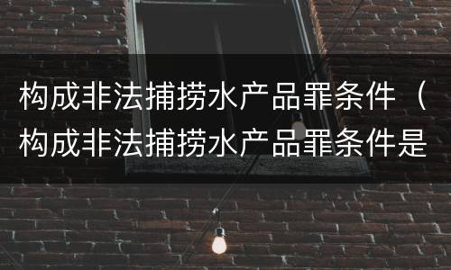 构成非法捕捞水产品罪条件（构成非法捕捞水产品罪条件是什么）