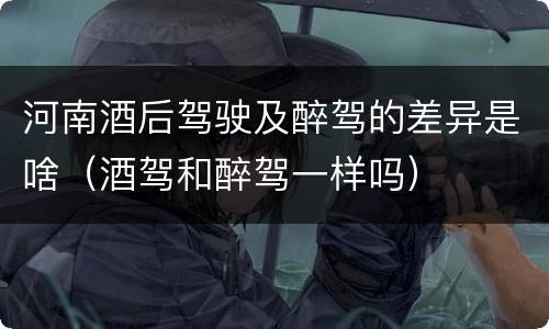 河南酒后驾驶及醉驾的差异是啥（酒驾和醉驾一样吗）