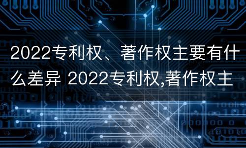 2022专利权、著作权主要有什么差异 2022专利权,著作权主要有什么差异和不足