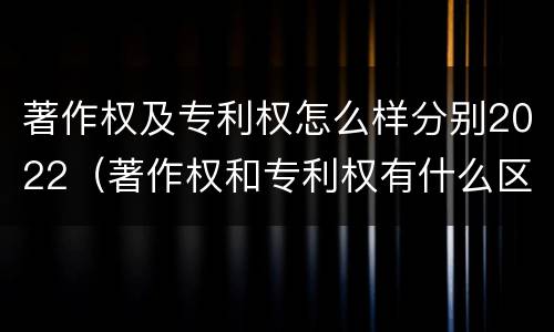 著作权及专利权怎么样分别2022（著作权和专利权有什么区别）