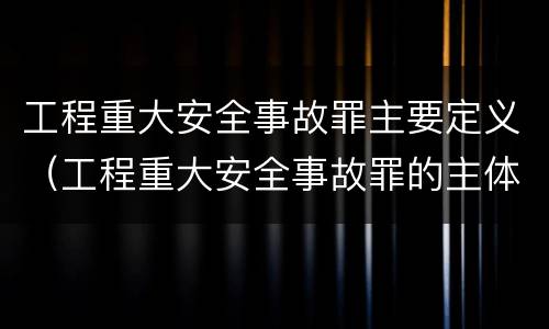 工程重大安全事故罪主要定义（工程重大安全事故罪的主体是什么）
