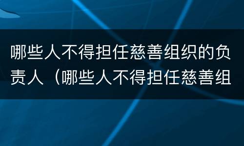 哪些人不得担任慈善组织的负责人（哪些人不得担任慈善组织的负责人职务）