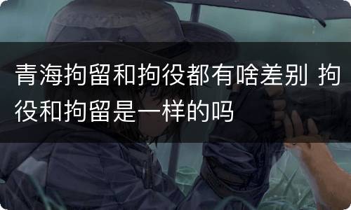 青海拘留和拘役都有啥差别 拘役和拘留是一样的吗