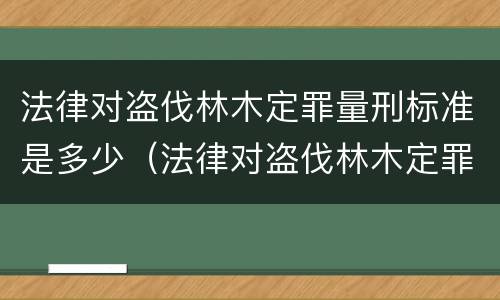 法律对盗伐林木定罪量刑标准是多少（法律对盗伐林木定罪量刑标准是多少条）
