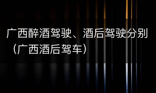 广西醉酒驾驶、酒后驾驶分别（广西酒后驾车）