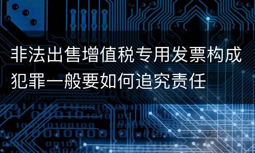 非法出售增值税专用发票构成犯罪一般要如何追究责任