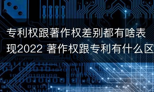 专利权跟著作权差别都有啥表现2022 著作权跟专利有什么区别