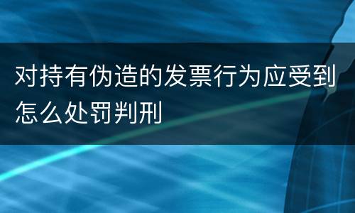 对持有伪造的发票行为应受到怎么处罚判刑