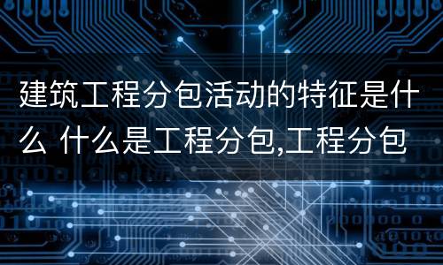 建筑工程分包活动的特征是什么 什么是工程分包,工程分包有哪些特点