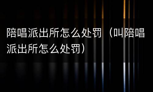 陪唱派出所怎么处罚（叫陪唱派出所怎么处罚）