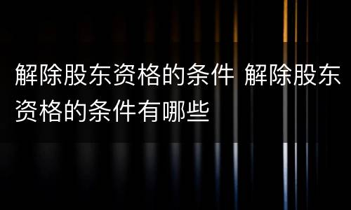 解除股东资格的条件 解除股东资格的条件有哪些