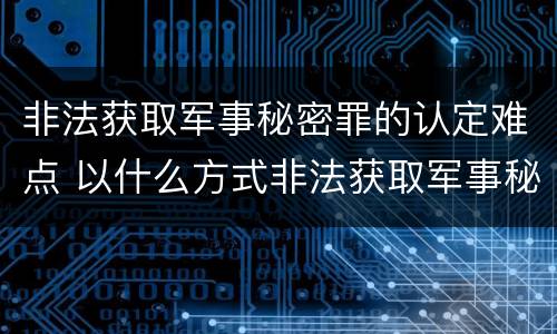 非法获取军事秘密罪的认定难点 以什么方式非法获取军事秘密的构成非法获取军事秘密罪