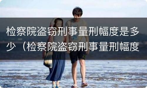 检察院盗窃刑事量刑幅度是多少（检察院盗窃刑事量刑幅度是多少呢）