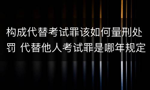 构成代替考试罪该如何量刑处罚 代替他人考试罪是哪年规定