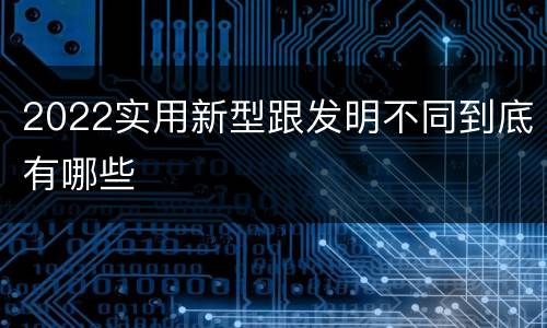 2022实用新型跟发明不同到底有哪些