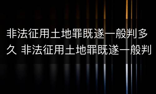 非法征用土地罪既遂一般判多久 非法征用土地罪既遂一般判多久呢