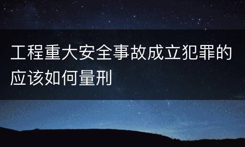 工程重大安全事故成立犯罪的应该如何量刑