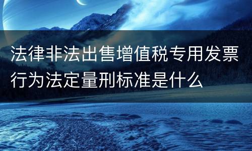 法律非法出售增值税专用发票行为法定量刑标准是什么