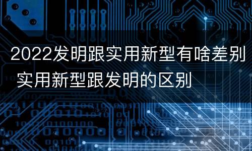 2022发明跟实用新型有啥差别 实用新型跟发明的区别