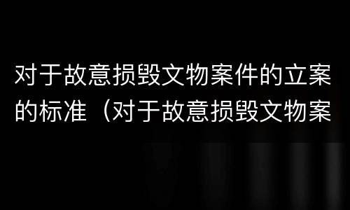 对于故意损毁文物案件的立案的标准（对于故意损毁文物案件的立案的标准是）