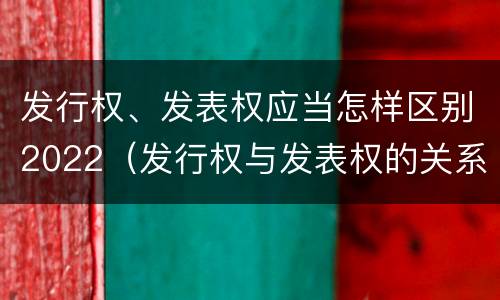 发行权、发表权应当怎样区别2022（发行权与发表权的关系）