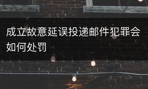 成立故意延误投递邮件犯罪会如何处罚
