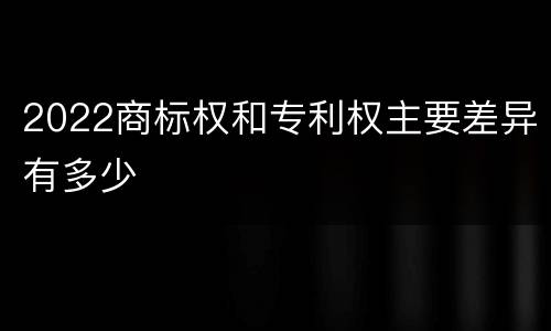 2022商标权和专利权主要差异有多少