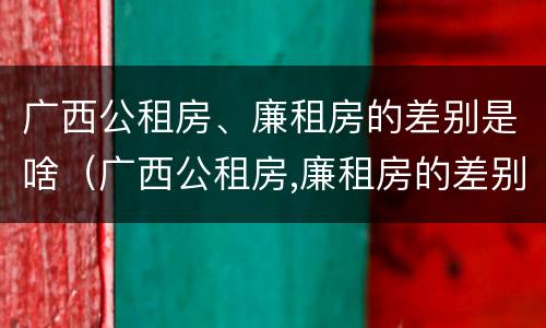 广西公租房、廉租房的差别是啥（广西公租房,廉租房的差别是啥呢）