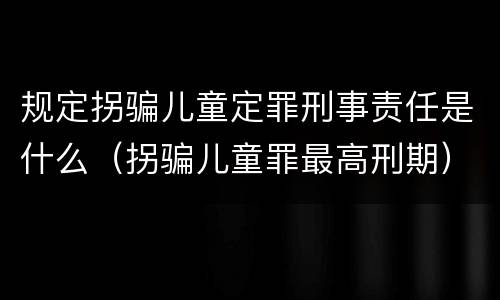 规定拐骗儿童定罪刑事责任是什么（拐骗儿童罪最高刑期）