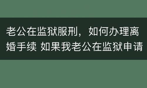 老公在监狱服刑，如何办理离婚手续 如果我老公在监狱申请离婚怎么办