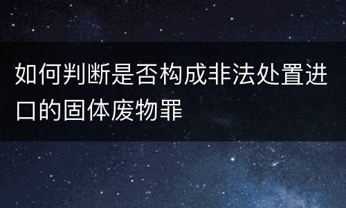 如何判断是否构成非法处置进口的固体废物罪