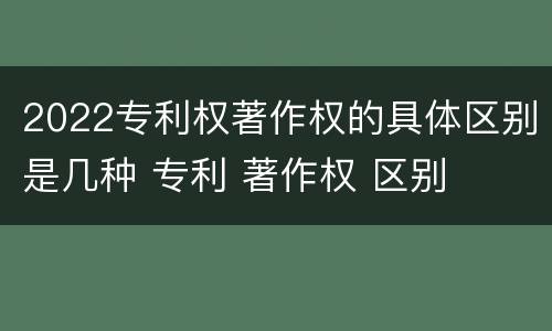 2022专利权著作权的具体区别是几种 专利 著作权 区别