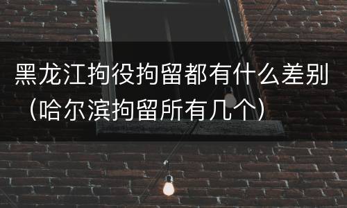 黑龙江拘役拘留都有什么差别（哈尔滨拘留所有几个）