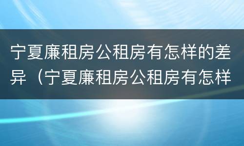 宁夏廉租房公租房有怎样的差异（宁夏廉租房公租房有怎样的差异呢）
