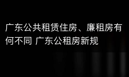 广东公共租赁住房、廉租房有何不同 广东公租房新规