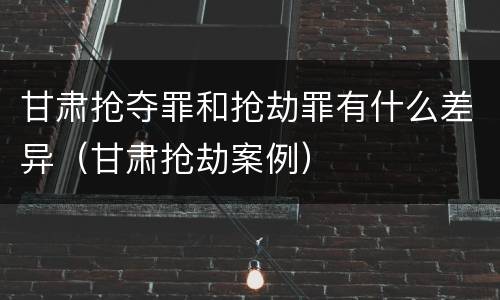 甘肃抢夺罪和抢劫罪有什么差异（甘肃抢劫案例）