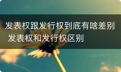 发表权跟发行权到底有啥差别 发表权和发行权区别