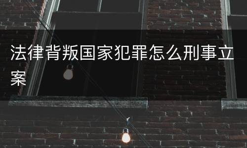 法律背叛国家犯罪怎么刑事立案
