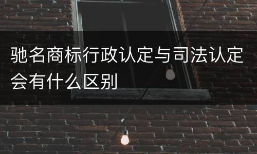 驰名商标行政认定与司法认定会有什么区别