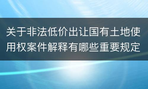 关于非法低价出让国有土地使用权案件解释有哪些重要规定