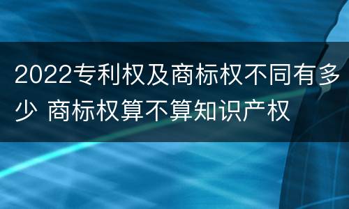 2022专利权及商标权不同有多少 商标权算不算知识产权