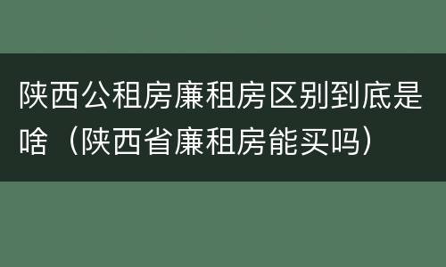 陕西公租房廉租房区别到底是啥（陕西省廉租房能买吗）