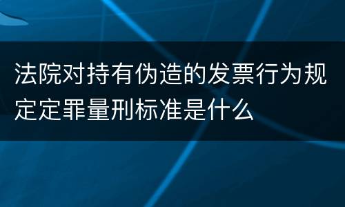 法院对持有伪造的发票行为规定定罪量刑标准是什么