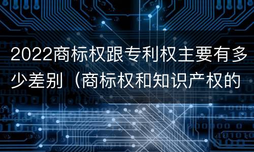 2022商标权跟专利权主要有多少差别（商标权和知识产权的区别）