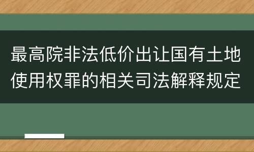 最高院非法低价出让国有土地使用权罪的相关司法解释规定包括什么主要内容
