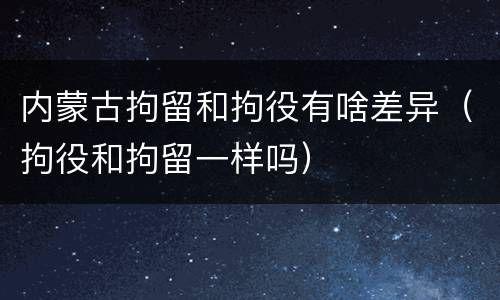 内蒙古拘留和拘役有啥差异（拘役和拘留一样吗）