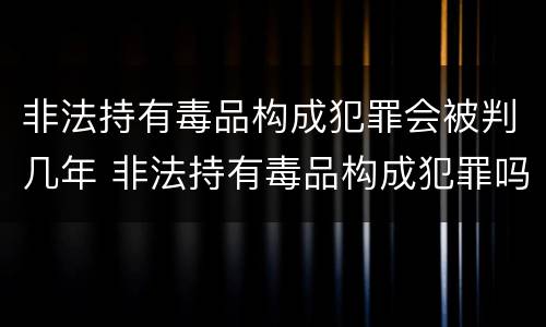 非法持有毒品构成犯罪会被判几年 非法持有毒品构成犯罪吗