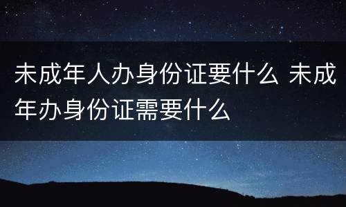 未成年人办身份证要什么 未成年办身份证需要什么